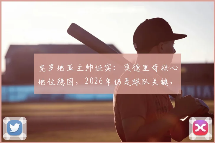 克罗地亚主帅证实:莫德里奇核心地位稳固,2026年仍是球队关键,老将价值与未来规划深度解读