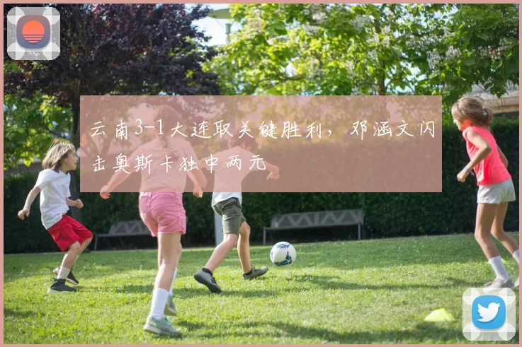 云南3-1大连取关键胜利，邓涵文闪击奥斯卡独中两元