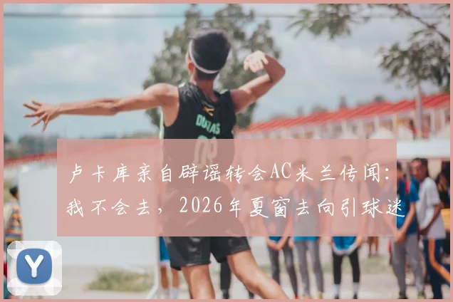 卢卡库亲自辟谣转会AC米兰传闻:我不会去,2026年夏窗去向引球迷热议