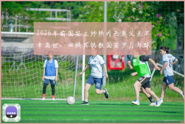 2026年前国安主帅热内西奥父亲不幸离世，回顾其执教国安岁月与球迷深情悼念
