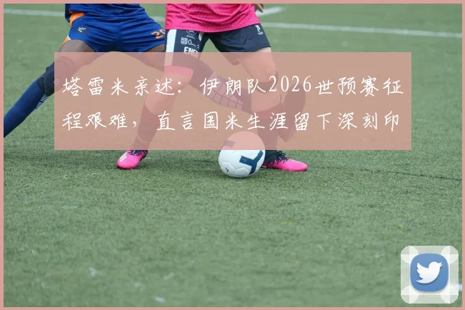 塔雷米亲述：伊朗队2026世预赛征程艰难，直言国米生涯留下深刻印记，转会动态与小组赛况全解析