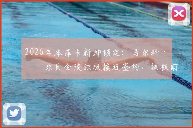 2026年本菲卡新帅锁定：马尔科·席尔瓦会谈积极接近签约，执教前景与战术风格全面解析