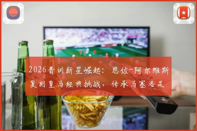 2026青训新星崛起:恩佐-阿尔维斯复刻皇马经典挑战,传承马塞洛足球基因引关注