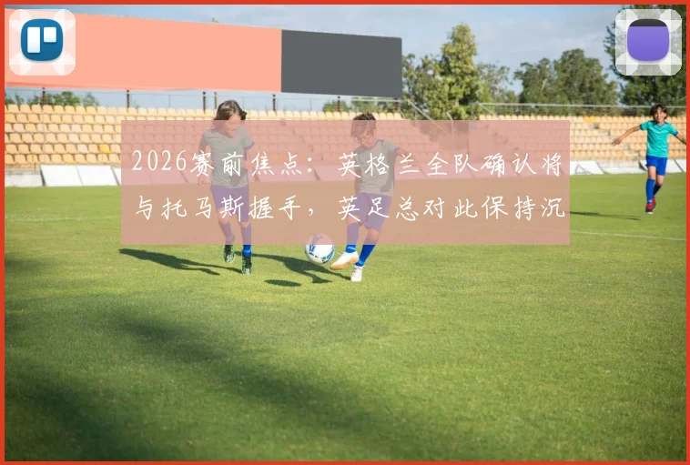 2026赛前焦点:英格兰全队确认将与托马斯握手,英足总对此保持沉默,引发足球礼仪深度讨论