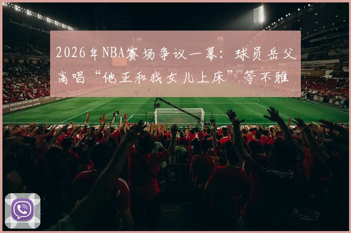 2026年NBA赛场争议一幕:球员岳父高唱“他正和我女儿上床”等不雅助威歌曲引哗然