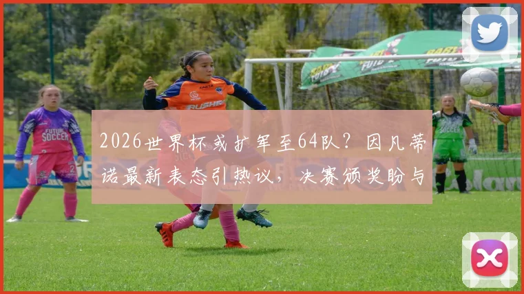 2026世界杯或扩军至64队？因凡蒂诺最新表态引热议，决赛颁奖盼与特朗普同台