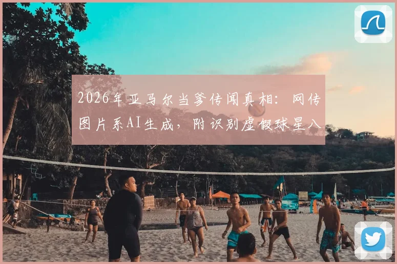 2026年亚马尔当爹传闻真相:网传图片系AI生成,附识别虚假球星八卦图片的实用方法