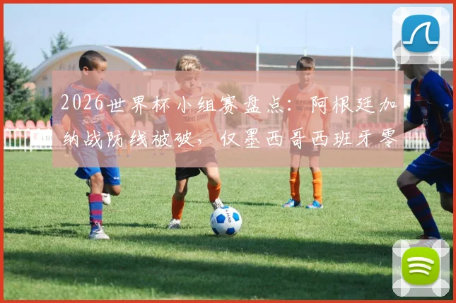2026世界杯小组赛盘点:阿根廷加纳战防线被破,仅墨西哥西班牙零失球晋级,战术防守成关键
