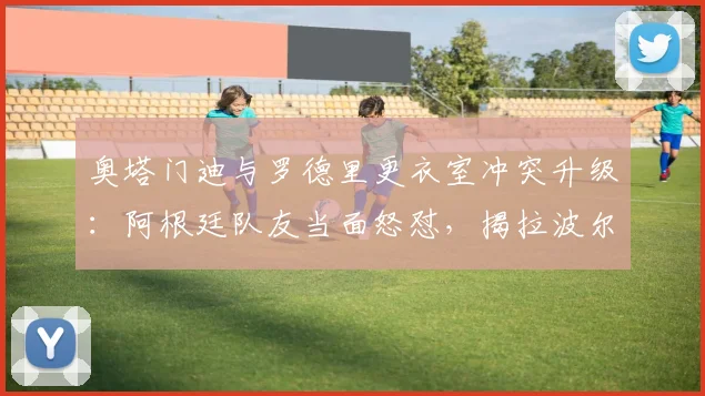 奥塔门迪与罗德里更衣室冲突升级:阿根廷队友当面怒怼,揭拉波尔特赛前“哭”一周内幕与影响