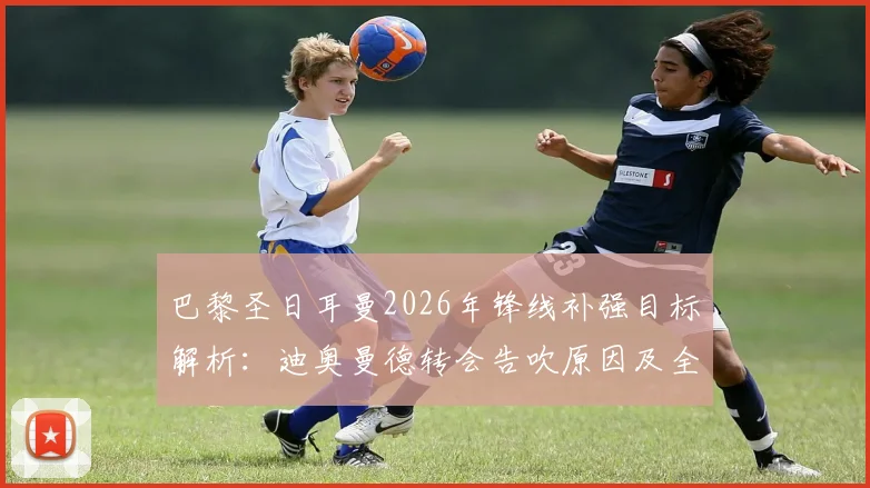 巴黎圣日耳曼2026年锋线补强目标解析：迪奥曼德转会告吹原因及全力追求费兰·托雷斯最新动态