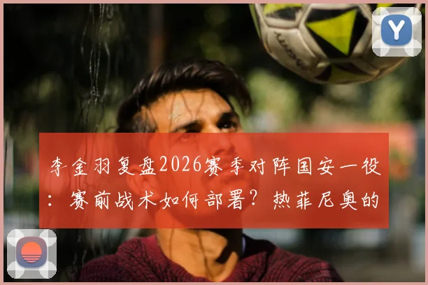 李金羽复盘2026赛季对阵国安一役：赛前战术如何部署？热菲尼奥的进球为何至关重要？