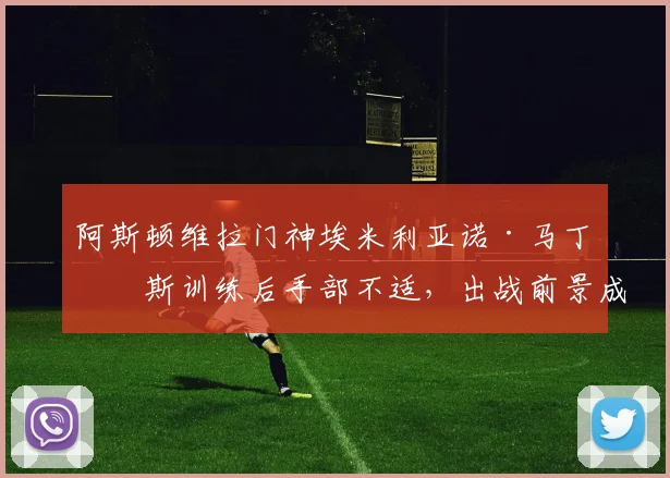 阿斯顿维拉门神埃米利亚诺·马丁内斯训练后手部不适，出战前景成疑，2026世界杯征程蒙上阴影