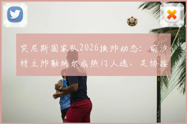 突尼斯国家队2026换帅动态:前沙特主帅勒纳尔成热门人选,足协接触谈判进行中