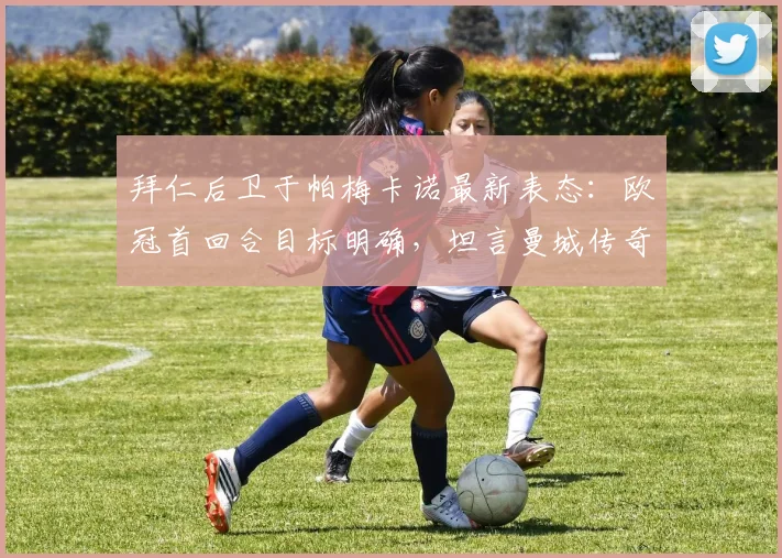 拜仁后卫于帕梅卡诺最新表态：欧冠首回合目标明确，坦言曼城传奇孔帕尼是成长榜样