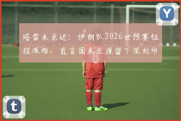 塔雷米亲述:伊朗队2026世预赛征程艰难,直言国米生涯留下深刻印记,转会动态与小组赛况全解析