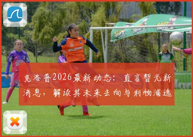 克洛普2026最新动态：直言暂无新消息，解读其未来去向与利物浦选帅进程