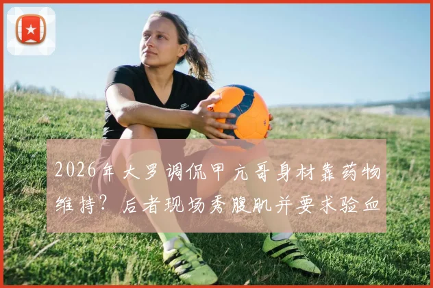 2026年大罗调侃甲亢哥身材靠药物维持？后者现场秀腹肌并要求验血自证清白全过程回顾
